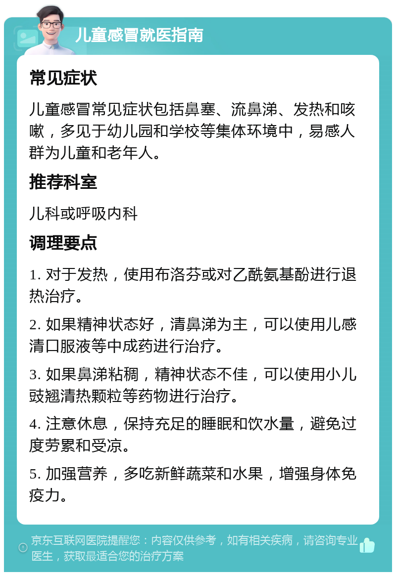 儿童感冒就医指南 常见症状 儿童感冒常见症状包括鼻塞、流鼻涕、发热和咳嗽，多见于幼儿园和学校等集体环境中，易感人群为儿童和老年人。 推荐科室 儿科或呼吸内科 调理要点 1. 对于发热，使用布洛芬或对乙酰氨基酚进行退热治疗。 2. 如果精神状态好，清鼻涕为主，可以使用儿感清口服液等中成药进行治疗。 3. 如果鼻涕粘稠，精神状态不佳，可以使用小儿豉翘清热颗粒等药物进行治疗。 4. 注意休息，保持充足的睡眠和饮水量，避免过度劳累和受凉。 5. 加强营养，多吃新鲜蔬菜和水果，增强身体免疫力。