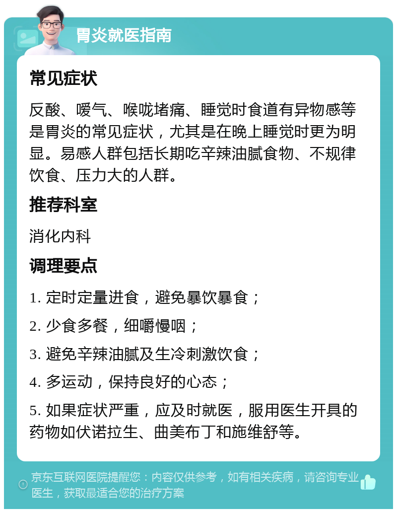 胃炎就医指南 常见症状 反酸、嗳气、喉咙堵痛、睡觉时食道有异物感等是胃炎的常见症状，尤其是在晚上睡觉时更为明显。易感人群包括长期吃辛辣油腻食物、不规律饮食、压力大的人群。 推荐科室 消化内科 调理要点 1. 定时定量进食，避免暴饮暴食； 2. 少食多餐，细嚼慢咽； 3. 避免辛辣油腻及生冷刺激饮食； 4. 多运动，保持良好的心态； 5. 如果症状严重，应及时就医，服用医生开具的药物如伏诺拉生、曲美布丁和施维舒等。