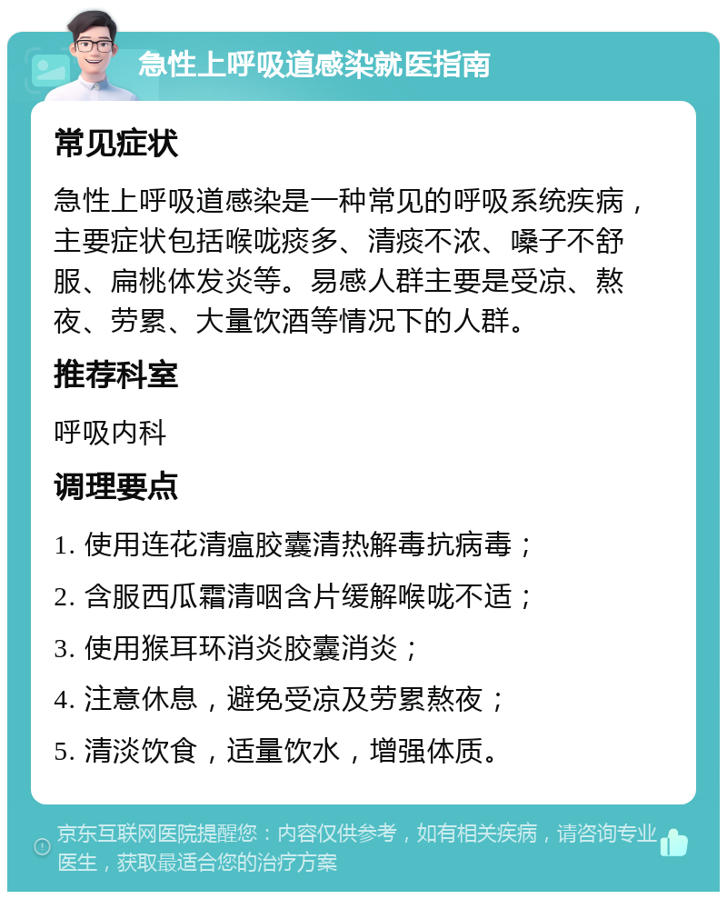 急性上呼吸道感染就医指南 常见症状 急性上呼吸道感染是一种常见的呼吸系统疾病，主要症状包括喉咙痰多、清痰不浓、嗓子不舒服、扁桃体发炎等。易感人群主要是受凉、熬夜、劳累、大量饮酒等情况下的人群。 推荐科室 呼吸内科 调理要点 1. 使用连花清瘟胶囊清热解毒抗病毒； 2. 含服西瓜霜清咽含片缓解喉咙不适； 3. 使用猴耳环消炎胶囊消炎； 4. 注意休息，避免受凉及劳累熬夜； 5. 清淡饮食，适量饮水，增强体质。