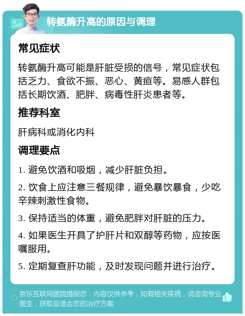 转氨酶升高的原因与调理 常见症状 转氨酶升高可能是肝脏受损的信号，常见症状包括乏力、食欲不振、恶心、黄疸等。易感人群包括长期饮酒、肥胖、病毒性肝炎患者等。 推荐科室 肝病科或消化内科 调理要点 1. 避免饮酒和吸烟，减少肝脏负担。 2. 饮食上应注意三餐规律，避免暴饮暴食，少吃辛辣刺激性食物。 3. 保持适当的体重，避免肥胖对肝脏的压力。 4. 如果医生开具了护肝片和双醇等药物，应按医嘱服用。 5. 定期复查肝功能，及时发现问题并进行治疗。