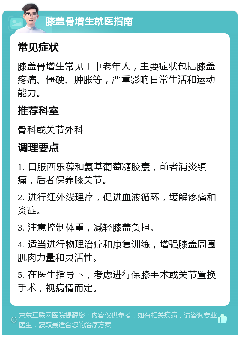 膝盖骨增生就医指南 常见症状 膝盖骨增生常见于中老年人，主要症状包括膝盖疼痛、僵硬、肿胀等，严重影响日常生活和运动能力。 推荐科室 骨科或关节外科 调理要点 1. 口服西乐葆和氨基葡萄糖胶囊，前者消炎镇痛，后者保养膝关节。 2. 进行红外线理疗，促进血液循环，缓解疼痛和炎症。 3. 注意控制体重，减轻膝盖负担。 4. 适当进行物理治疗和康复训练，增强膝盖周围肌肉力量和灵活性。 5. 在医生指导下，考虑进行保膝手术或关节置换手术，视病情而定。