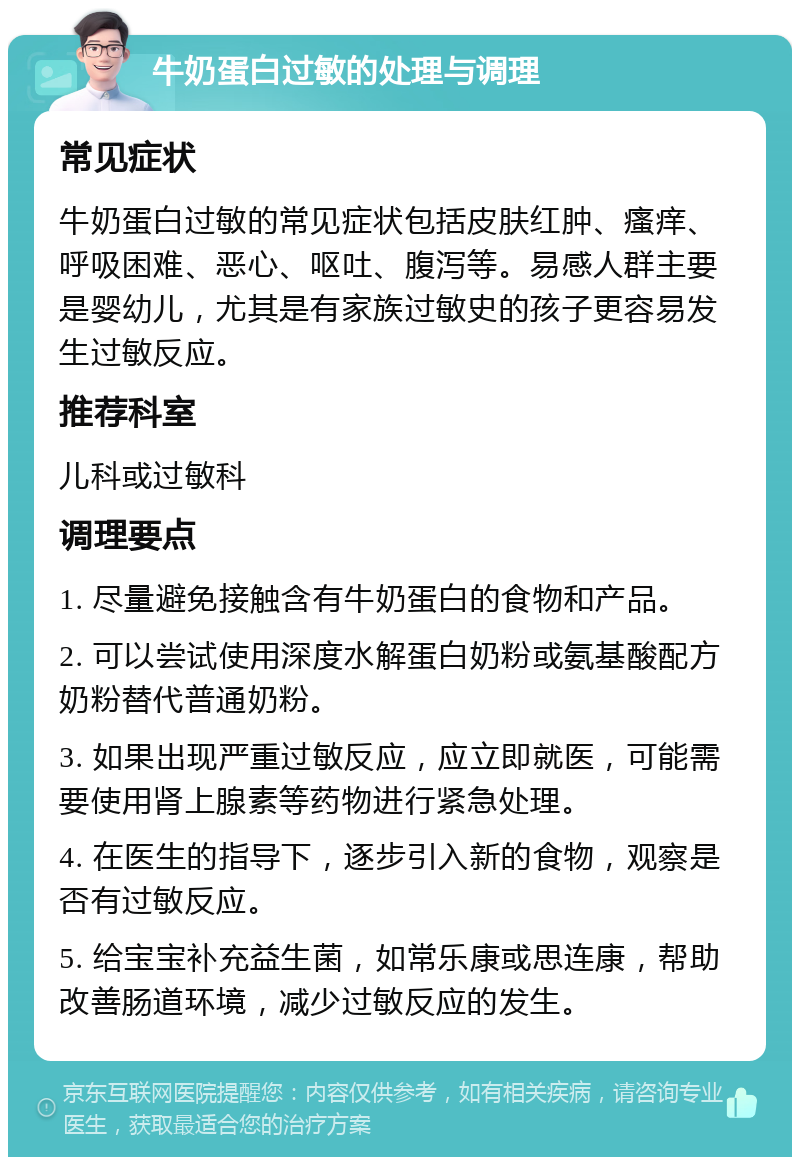 牛奶蛋白过敏的处理与调理 常见症状 牛奶蛋白过敏的常见症状包括皮肤红肿、瘙痒、呼吸困难、恶心、呕吐、腹泻等。易感人群主要是婴幼儿，尤其是有家族过敏史的孩子更容易发生过敏反应。 推荐科室 儿科或过敏科 调理要点 1. 尽量避免接触含有牛奶蛋白的食物和产品。 2. 可以尝试使用深度水解蛋白奶粉或氨基酸配方奶粉替代普通奶粉。 3. 如果出现严重过敏反应，应立即就医，可能需要使用肾上腺素等药物进行紧急处理。 4. 在医生的指导下，逐步引入新的食物，观察是否有过敏反应。 5. 给宝宝补充益生菌，如常乐康或思连康，帮助改善肠道环境，减少过敏反应的发生。