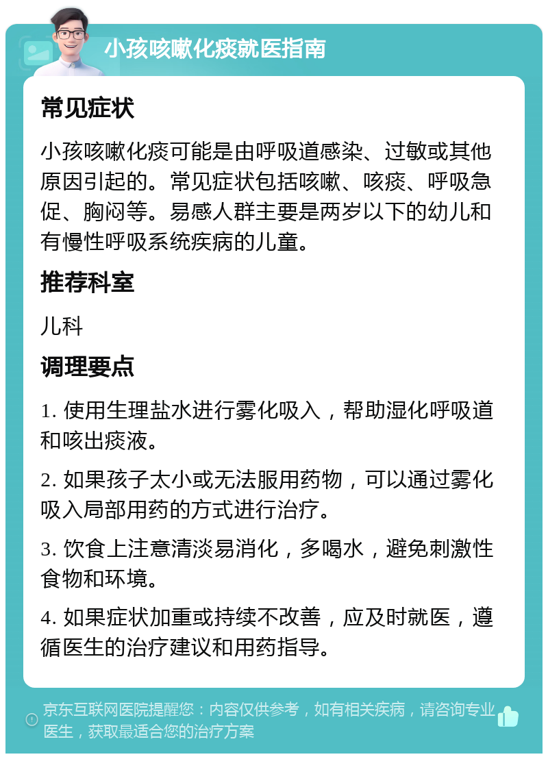 小孩咳嗽化痰就医指南 常见症状 小孩咳嗽化痰可能是由呼吸道感染、过敏或其他原因引起的。常见症状包括咳嗽、咳痰、呼吸急促、胸闷等。易感人群主要是两岁以下的幼儿和有慢性呼吸系统疾病的儿童。 推荐科室 儿科 调理要点 1. 使用生理盐水进行雾化吸入，帮助湿化呼吸道和咳出痰液。 2. 如果孩子太小或无法服用药物，可以通过雾化吸入局部用药的方式进行治疗。 3. 饮食上注意清淡易消化，多喝水，避免刺激性食物和环境。 4. 如果症状加重或持续不改善，应及时就医，遵循医生的治疗建议和用药指导。