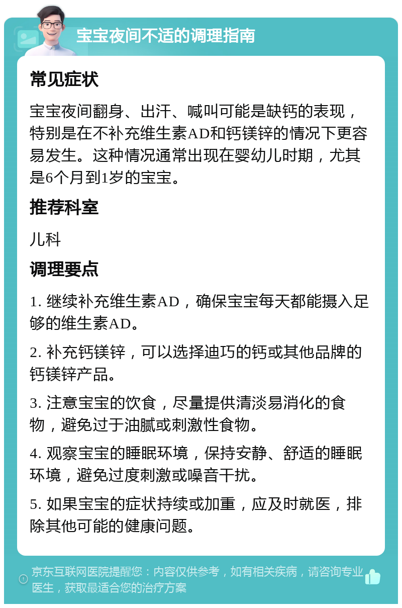 宝宝夜间不适的调理指南 常见症状 宝宝夜间翻身、出汗、喊叫可能是缺钙的表现，特别是在不补充维生素AD和钙镁锌的情况下更容易发生。这种情况通常出现在婴幼儿时期，尤其是6个月到1岁的宝宝。 推荐科室 儿科 调理要点 1. 继续补充维生素AD，确保宝宝每天都能摄入足够的维生素AD。 2. 补充钙镁锌，可以选择迪巧的钙或其他品牌的钙镁锌产品。 3. 注意宝宝的饮食，尽量提供清淡易消化的食物，避免过于油腻或刺激性食物。 4. 观察宝宝的睡眠环境，保持安静、舒适的睡眠环境，避免过度刺激或噪音干扰。 5. 如果宝宝的症状持续或加重，应及时就医，排除其他可能的健康问题。