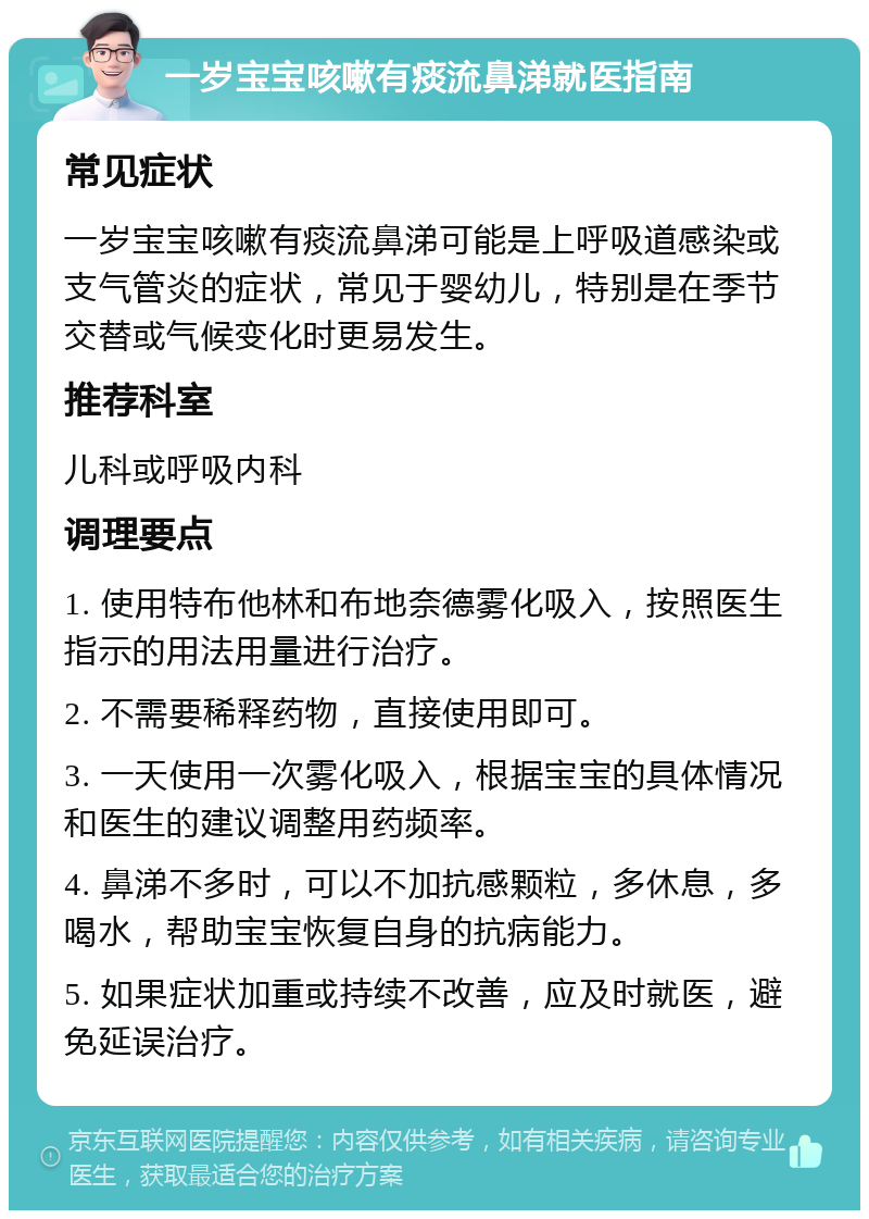 一岁宝宝咳嗽有痰流鼻涕就医指南 常见症状 一岁宝宝咳嗽有痰流鼻涕可能是上呼吸道感染或支气管炎的症状，常见于婴幼儿，特别是在季节交替或气候变化时更易发生。 推荐科室 儿科或呼吸内科 调理要点 1. 使用特布他林和布地奈德雾化吸入，按照医生指示的用法用量进行治疗。 2. 不需要稀释药物，直接使用即可。 3. 一天使用一次雾化吸入，根据宝宝的具体情况和医生的建议调整用药频率。 4. 鼻涕不多时，可以不加抗感颗粒，多休息，多喝水，帮助宝宝恢复自身的抗病能力。 5. 如果症状加重或持续不改善，应及时就医，避免延误治疗。