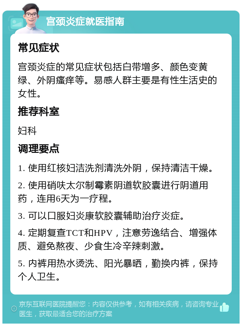 宫颈炎症就医指南 常见症状 宫颈炎症的常见症状包括白带增多、颜色变黄绿、外阴瘙痒等。易感人群主要是有性生活史的女性。 推荐科室 妇科 调理要点 1. 使用红核妇洁洗剂清洗外阴，保持清洁干燥。 2. 使用硝呋太尔制霉素阴道软胶囊进行阴道用药，连用6天为一疗程。 3. 可以口服妇炎康软胶囊辅助治疗炎症。 4. 定期复查TCT和HPV，注意劳逸结合、增强体质、避免熬夜、少食生冷辛辣刺激。 5. 内裤用热水烫洗、阳光暴晒，勤换内裤，保持个人卫生。