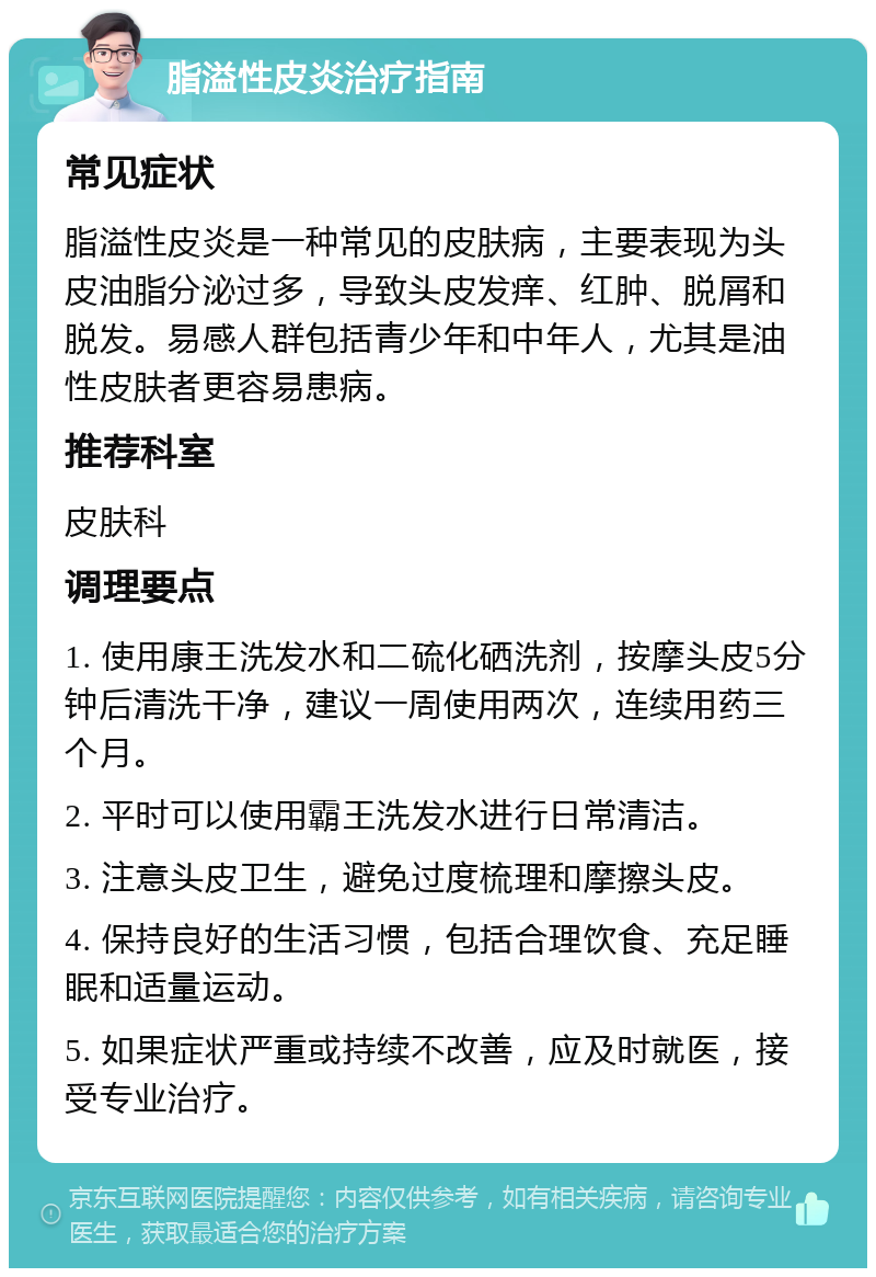 脂溢性皮炎治疗指南 常见症状 脂溢性皮炎是一种常见的皮肤病，主要表现为头皮油脂分泌过多，导致头皮发痒、红肿、脱屑和脱发。易感人群包括青少年和中年人，尤其是油性皮肤者更容易患病。 推荐科室 皮肤科 调理要点 1. 使用康王洗发水和二硫化硒洗剂，按摩头皮5分钟后清洗干净，建议一周使用两次，连续用药三个月。 2. 平时可以使用霸王洗发水进行日常清洁。 3. 注意头皮卫生，避免过度梳理和摩擦头皮。 4. 保持良好的生活习惯，包括合理饮食、充足睡眠和适量运动。 5. 如果症状严重或持续不改善，应及时就医，接受专业治疗。