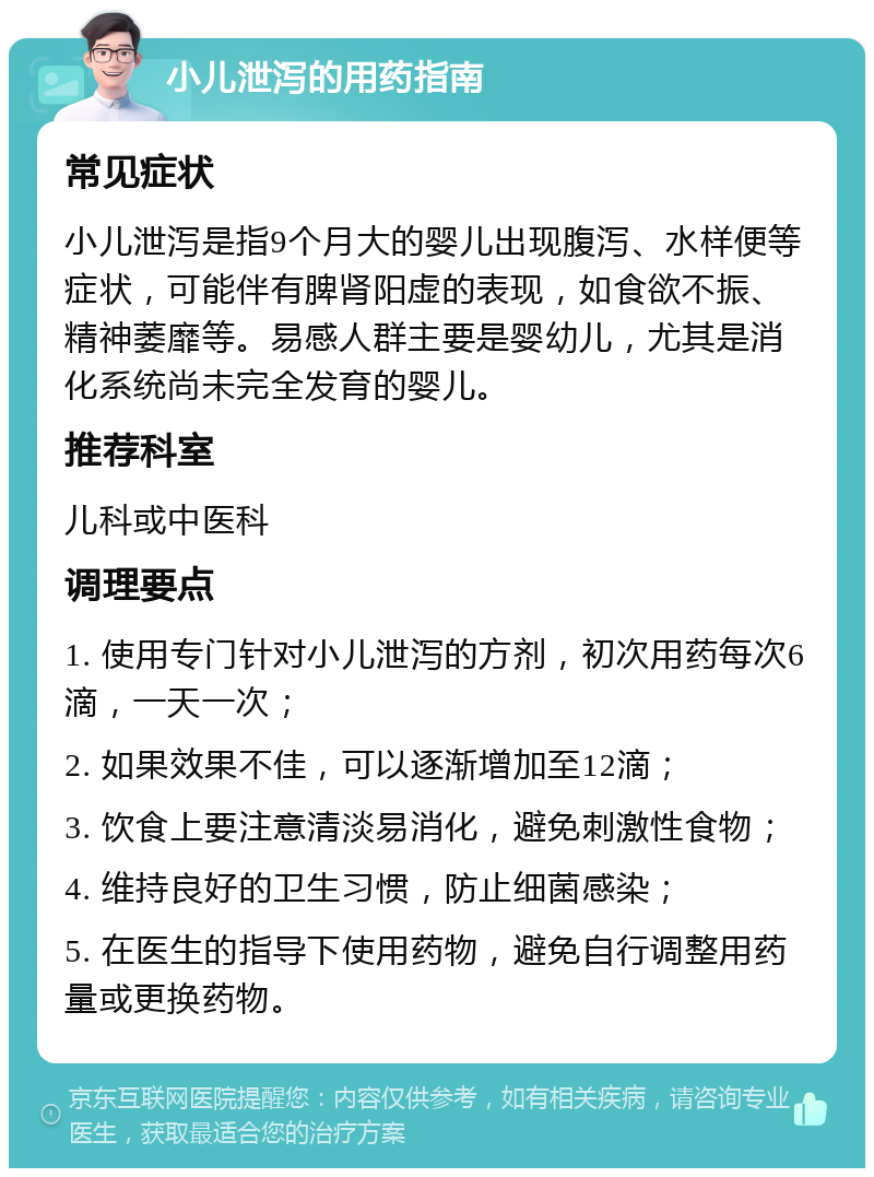 小儿泄泻的用药指南 常见症状 小儿泄泻是指9个月大的婴儿出现腹泻、水样便等症状，可能伴有脾肾阳虚的表现，如食欲不振、精神萎靡等。易感人群主要是婴幼儿，尤其是消化系统尚未完全发育的婴儿。 推荐科室 儿科或中医科 调理要点 1. 使用专门针对小儿泄泻的方剂，初次用药每次6滴，一天一次； 2. 如果效果不佳，可以逐渐增加至12滴； 3. 饮食上要注意清淡易消化，避免刺激性食物； 4. 维持良好的卫生习惯，防止细菌感染； 5. 在医生的指导下使用药物，避免自行调整用药量或更换药物。