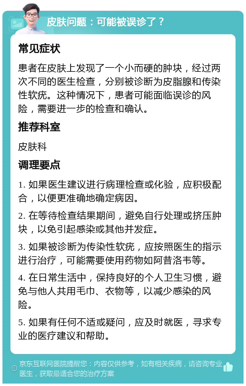 皮肤问题：可能被误诊了？ 常见症状 患者在皮肤上发现了一个小而硬的肿块，经过两次不同的医生检查，分别被诊断为皮脂腺和传染性软疣。这种情况下，患者可能面临误诊的风险，需要进一步的检查和确认。 推荐科室 皮肤科 调理要点 1. 如果医生建议进行病理检查或化验，应积极配合，以便更准确地确定病因。 2. 在等待检查结果期间，避免自行处理或挤压肿块，以免引起感染或其他并发症。 3. 如果被诊断为传染性软疣，应按照医生的指示进行治疗，可能需要使用药物如阿昔洛韦等。 4. 在日常生活中，保持良好的个人卫生习惯，避免与他人共用毛巾、衣物等，以减少感染的风险。 5. 如果有任何不适或疑问，应及时就医，寻求专业的医疗建议和帮助。