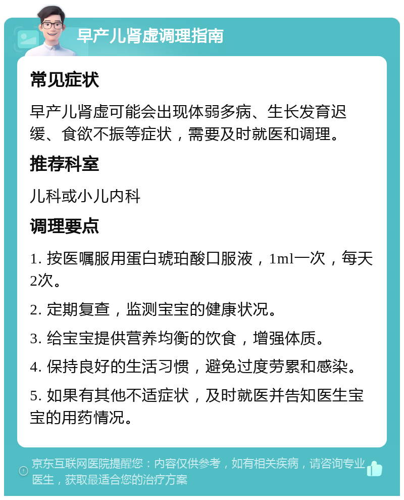 早产儿肾虚调理指南 常见症状 早产儿肾虚可能会出现体弱多病、生长发育迟缓、食欲不振等症状，需要及时就医和调理。 推荐科室 儿科或小儿内科 调理要点 1. 按医嘱服用蛋白琥珀酸口服液，1ml一次，每天2次。 2. 定期复查，监测宝宝的健康状况。 3. 给宝宝提供营养均衡的饮食，增强体质。 4. 保持良好的生活习惯，避免过度劳累和感染。 5. 如果有其他不适症状，及时就医并告知医生宝宝的用药情况。