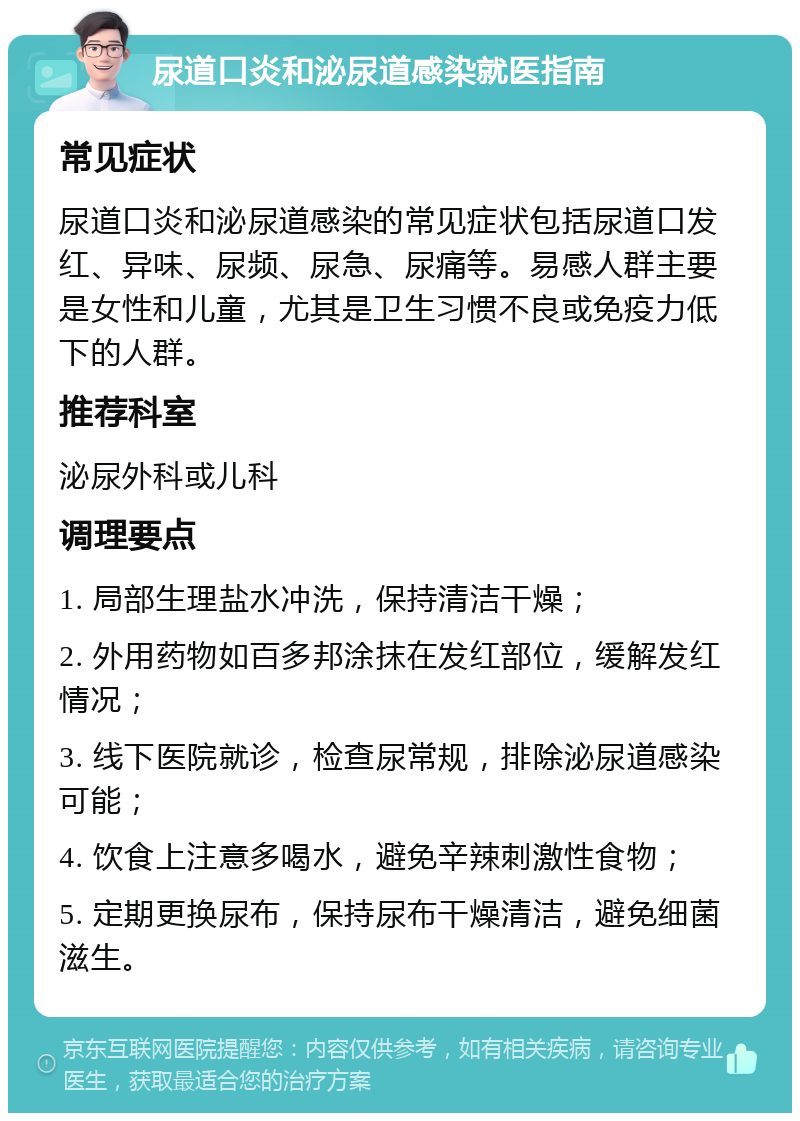 尿道口炎和泌尿道感染就医指南 常见症状 尿道口炎和泌尿道感染的常见症状包括尿道口发红、异味、尿频、尿急、尿痛等。易感人群主要是女性和儿童，尤其是卫生习惯不良或免疫力低下的人群。 推荐科室 泌尿外科或儿科 调理要点 1. 局部生理盐水冲洗，保持清洁干燥； 2. 外用药物如百多邦涂抹在发红部位，缓解发红情况； 3. 线下医院就诊，检查尿常规，排除泌尿道感染可能； 4. 饮食上注意多喝水，避免辛辣刺激性食物； 5. 定期更换尿布，保持尿布干燥清洁，避免细菌滋生。