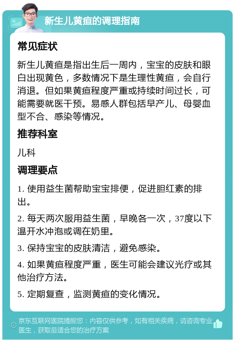 新生儿黄疸的调理指南 常见症状 新生儿黄疸是指出生后一周内，宝宝的皮肤和眼白出现黄色，多数情况下是生理性黄疸，会自行消退。但如果黄疸程度严重或持续时间过长，可能需要就医干预。易感人群包括早产儿、母婴血型不合、感染等情况。 推荐科室 儿科 调理要点 1. 使用益生菌帮助宝宝排便，促进胆红素的排出。 2. 每天两次服用益生菌，早晚各一次，37度以下温开水冲泡或调在奶里。 3. 保持宝宝的皮肤清洁，避免感染。 4. 如果黄疸程度严重，医生可能会建议光疗或其他治疗方法。 5. 定期复查，监测黄疸的变化情况。