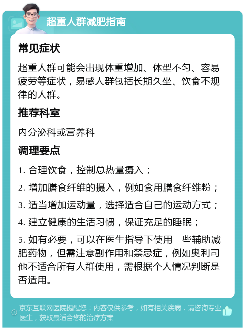 超重人群减肥指南 常见症状 超重人群可能会出现体重增加、体型不匀、容易疲劳等症状，易感人群包括长期久坐、饮食不规律的人群。 推荐科室 内分泌科或营养科 调理要点 1. 合理饮食，控制总热量摄入； 2. 增加膳食纤维的摄入，例如食用膳食纤维粉； 3. 适当增加运动量，选择适合自己的运动方式； 4. 建立健康的生活习惯，保证充足的睡眠； 5. 如有必要，可以在医生指导下使用一些辅助减肥药物，但需注意副作用和禁忌症，例如奥利司他不适合所有人群使用，需根据个人情况判断是否适用。