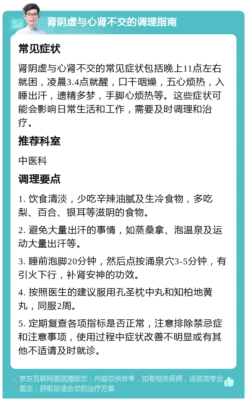 肾阴虚与心肾不交的调理指南 常见症状 肾阴虚与心肾不交的常见症状包括晚上11点左右就困，凌晨3.4点就醒，口干咽燥，五心烦热，入睡出汗，遗精多梦，手脚心烦热等。这些症状可能会影响日常生活和工作，需要及时调理和治疗。 推荐科室 中医科 调理要点 1. 饮食清淡，少吃辛辣油腻及生冷食物，多吃梨、百合、银耳等滋阴的食物。 2. 避免大量出汗的事情，如蒸桑拿、泡温泉及运动大量出汗等。 3. 睡前泡脚20分钟，然后点按涌泉穴3-5分钟，有引火下行，补肾安神的功效。 4. 按照医生的建议服用孔圣枕中丸和知柏地黄丸，同服2周。 5. 定期复查各项指标是否正常，注意排除禁忌症和注意事项，使用过程中症状改善不明显或有其他不适请及时就诊。