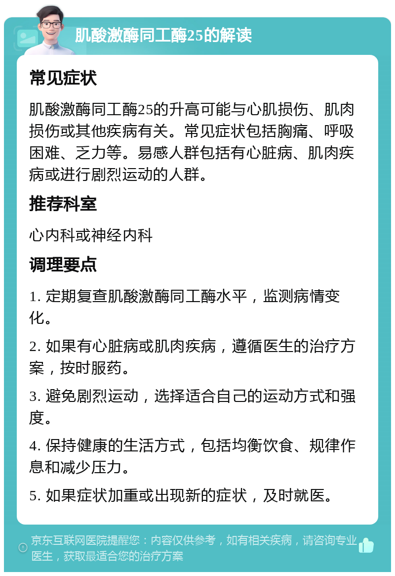 肌酸激酶同工酶25的解读 常见症状 肌酸激酶同工酶25的升高可能与心肌损伤、肌肉损伤或其他疾病有关。常见症状包括胸痛、呼吸困难、乏力等。易感人群包括有心脏病、肌肉疾病或进行剧烈运动的人群。 推荐科室 心内科或神经内科 调理要点 1. 定期复查肌酸激酶同工酶水平，监测病情变化。 2. 如果有心脏病或肌肉疾病，遵循医生的治疗方案，按时服药。 3. 避免剧烈运动，选择适合自己的运动方式和强度。 4. 保持健康的生活方式，包括均衡饮食、规律作息和减少压力。 5. 如果症状加重或出现新的症状，及时就医。