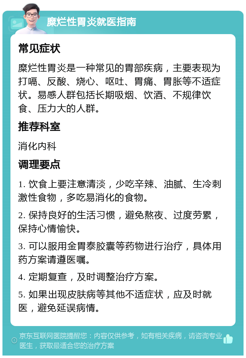 糜烂性胃炎就医指南 常见症状 糜烂性胃炎是一种常见的胃部疾病，主要表现为打嗝、反酸、烧心、呕吐、胃痛、胃胀等不适症状。易感人群包括长期吸烟、饮酒、不规律饮食、压力大的人群。 推荐科室 消化内科 调理要点 1. 饮食上要注意清淡，少吃辛辣、油腻、生冷刺激性食物，多吃易消化的食物。 2. 保持良好的生活习惯，避免熬夜、过度劳累，保持心情愉快。 3. 可以服用金胃泰胶囊等药物进行治疗，具体用药方案请遵医嘱。 4. 定期复查，及时调整治疗方案。 5. 如果出现皮肤病等其他不适症状，应及时就医，避免延误病情。