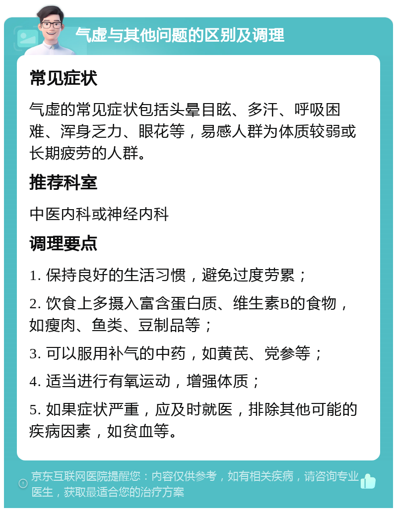 气虚与其他问题的区别及调理 常见症状 气虚的常见症状包括头晕目眩、多汗、呼吸困难、浑身乏力、眼花等，易感人群为体质较弱或长期疲劳的人群。 推荐科室 中医内科或神经内科 调理要点 1. 保持良好的生活习惯，避免过度劳累； 2. 饮食上多摄入富含蛋白质、维生素B的食物，如瘦肉、鱼类、豆制品等； 3. 可以服用补气的中药，如黄芪、党参等； 4. 适当进行有氧运动，增强体质； 5. 如果症状严重，应及时就医，排除其他可能的疾病因素，如贫血等。