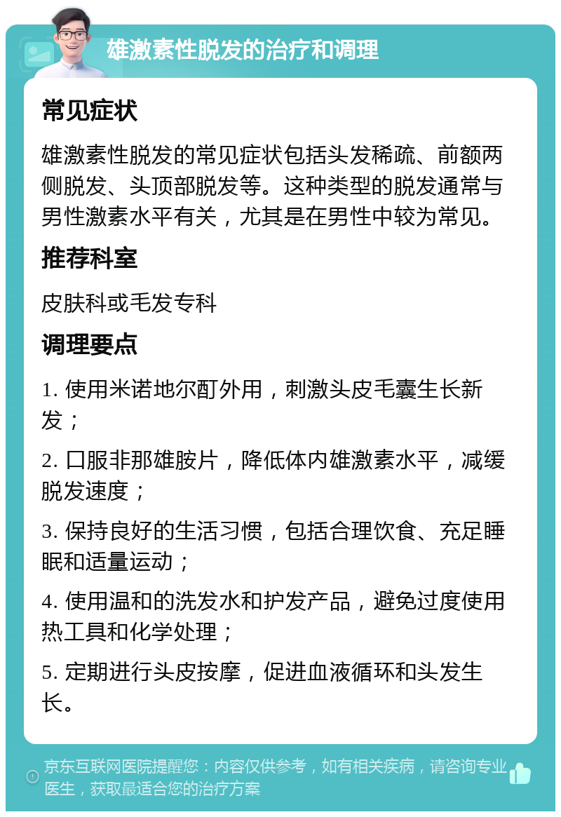 雄激素性脱发的治疗和调理 常见症状 雄激素性脱发的常见症状包括头发稀疏、前额两侧脱发、头顶部脱发等。这种类型的脱发通常与男性激素水平有关，尤其是在男性中较为常见。 推荐科室 皮肤科或毛发专科 调理要点 1. 使用米诺地尔酊外用，刺激头皮毛囊生长新发； 2. 口服非那雄胺片，降低体内雄激素水平，减缓脱发速度； 3. 保持良好的生活习惯，包括合理饮食、充足睡眠和适量运动； 4. 使用温和的洗发水和护发产品，避免过度使用热工具和化学处理； 5. 定期进行头皮按摩，促进血液循环和头发生长。