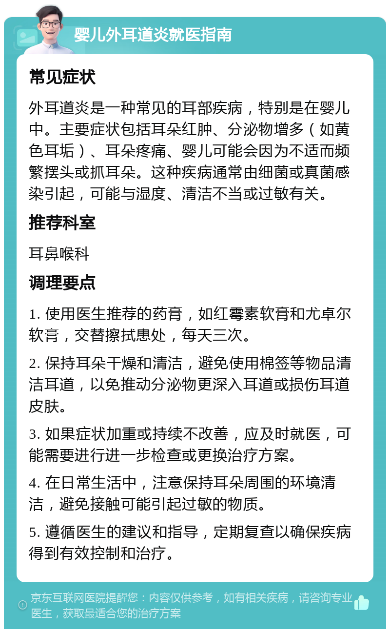 婴儿外耳道炎就医指南 常见症状 外耳道炎是一种常见的耳部疾病，特别是在婴儿中。主要症状包括耳朵红肿、分泌物增多（如黄色耳垢）、耳朵疼痛、婴儿可能会因为不适而频繁摆头或抓耳朵。这种疾病通常由细菌或真菌感染引起，可能与湿度、清洁不当或过敏有关。 推荐科室 耳鼻喉科 调理要点 1. 使用医生推荐的药膏，如红霉素软膏和尤卓尔软膏，交替擦拭患处，每天三次。 2. 保持耳朵干燥和清洁，避免使用棉签等物品清洁耳道，以免推动分泌物更深入耳道或损伤耳道皮肤。 3. 如果症状加重或持续不改善，应及时就医，可能需要进行进一步检查或更换治疗方案。 4. 在日常生活中，注意保持耳朵周围的环境清洁，避免接触可能引起过敏的物质。 5. 遵循医生的建议和指导，定期复查以确保疾病得到有效控制和治疗。