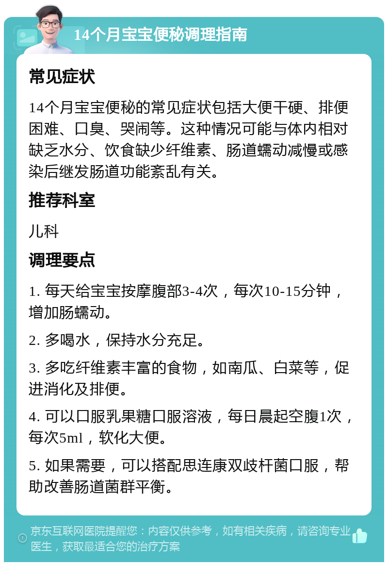 14个月宝宝便秘调理指南 常见症状 14个月宝宝便秘的常见症状包括大便干硬、排便困难、口臭、哭闹等。这种情况可能与体内相对缺乏水分、饮食缺少纤维素、肠道蠕动减慢或感染后继发肠道功能紊乱有关。 推荐科室 儿科 调理要点 1. 每天给宝宝按摩腹部3-4次，每次10-15分钟，增加肠蠕动。 2. 多喝水，保持水分充足。 3. 多吃纤维素丰富的食物，如南瓜、白菜等，促进消化及排便。 4. 可以口服乳果糖口服溶液，每日晨起空腹1次，每次5ml，软化大便。 5. 如果需要，可以搭配思连康双歧杆菌口服，帮助改善肠道菌群平衡。