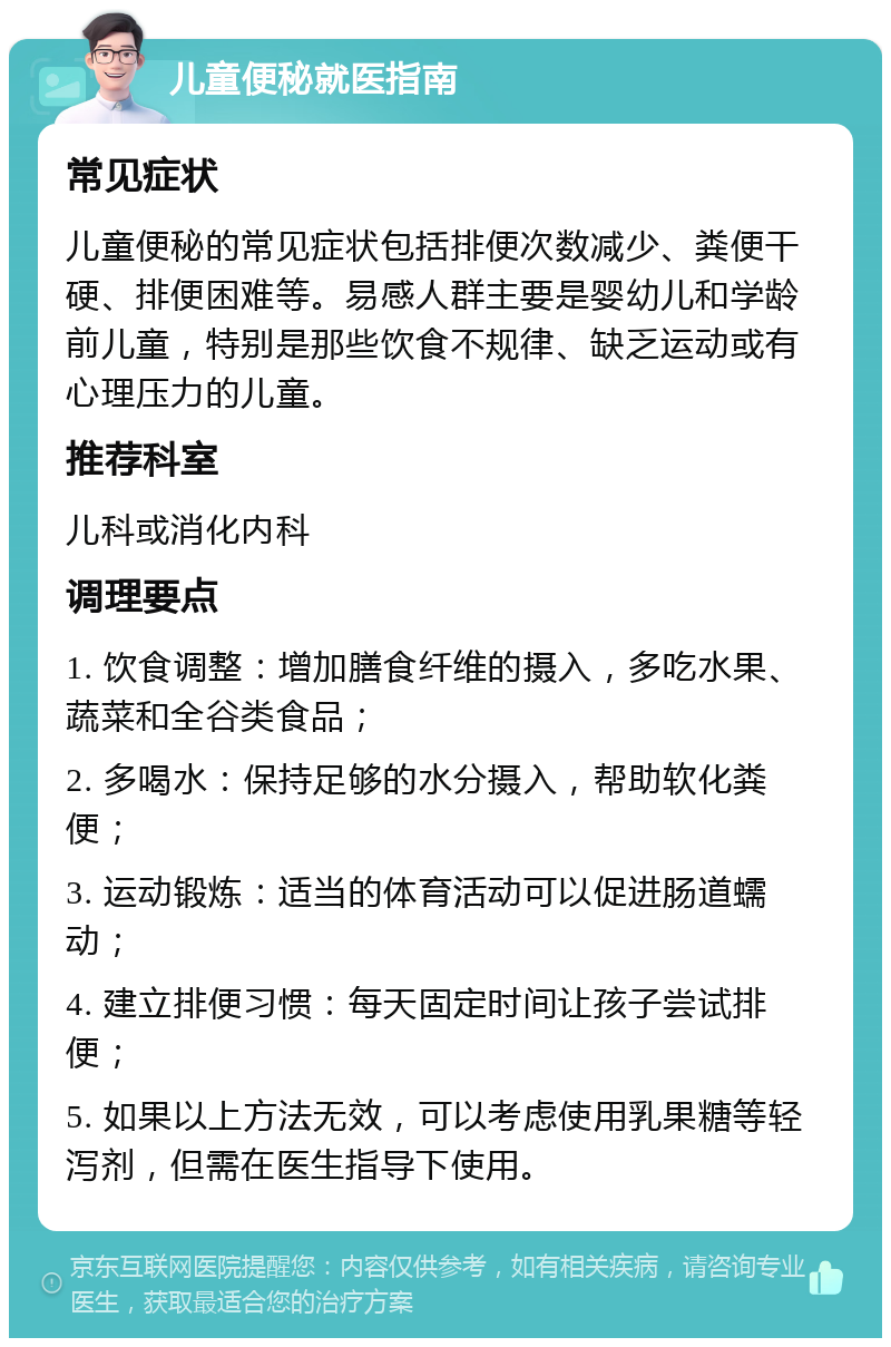 儿童便秘就医指南 常见症状 儿童便秘的常见症状包括排便次数减少、粪便干硬、排便困难等。易感人群主要是婴幼儿和学龄前儿童，特别是那些饮食不规律、缺乏运动或有心理压力的儿童。 推荐科室 儿科或消化内科 调理要点 1. 饮食调整：增加膳食纤维的摄入，多吃水果、蔬菜和全谷类食品； 2. 多喝水：保持足够的水分摄入，帮助软化粪便； 3. 运动锻炼：适当的体育活动可以促进肠道蠕动； 4. 建立排便习惯：每天固定时间让孩子尝试排便； 5. 如果以上方法无效，可以考虑使用乳果糖等轻泻剂，但需在医生指导下使用。