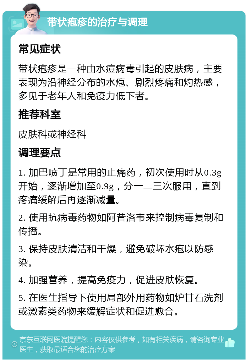 带状疱疹的治疗与调理 常见症状 带状疱疹是一种由水痘病毒引起的皮肤病，主要表现为沿神经分布的水疱、剧烈疼痛和灼热感，多见于老年人和免疫力低下者。 推荐科室 皮肤科或神经科 调理要点 1. 加巴喷丁是常用的止痛药，初次使用时从0.3g开始，逐渐增加至0.9g，分一二三次服用，直到疼痛缓解后再逐渐减量。 2. 使用抗病毒药物如阿昔洛韦来控制病毒复制和传播。 3. 保持皮肤清洁和干燥，避免破坏水疱以防感染。 4. 加强营养，提高免疫力，促进皮肤恢复。 5. 在医生指导下使用局部外用药物如炉甘石洗剂或激素类药物来缓解症状和促进愈合。