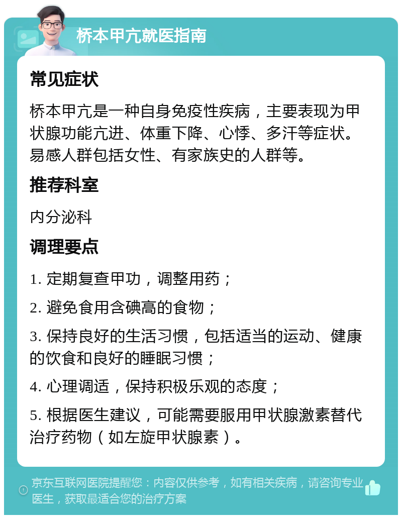 桥本甲亢就医指南 常见症状 桥本甲亢是一种自身免疫性疾病，主要表现为甲状腺功能亢进、体重下降、心悸、多汗等症状。易感人群包括女性、有家族史的人群等。 推荐科室 内分泌科 调理要点 1. 定期复查甲功，调整用药； 2. 避免食用含碘高的食物； 3. 保持良好的生活习惯，包括适当的运动、健康的饮食和良好的睡眠习惯； 4. 心理调适，保持积极乐观的态度； 5. 根据医生建议，可能需要服用甲状腺激素替代治疗药物（如左旋甲状腺素）。