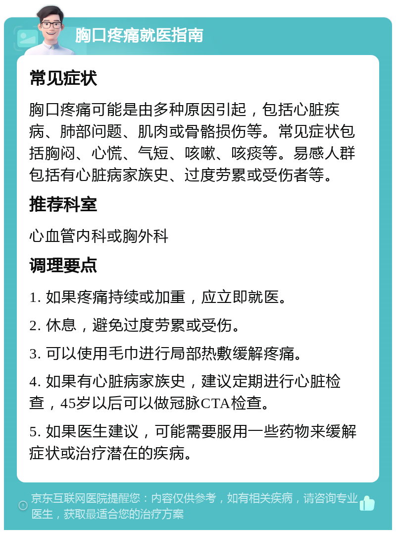 胸口疼痛就医指南 常见症状 胸口疼痛可能是由多种原因引起，包括心脏疾病、肺部问题、肌肉或骨骼损伤等。常见症状包括胸闷、心慌、气短、咳嗽、咳痰等。易感人群包括有心脏病家族史、过度劳累或受伤者等。 推荐科室 心血管内科或胸外科 调理要点 1. 如果疼痛持续或加重，应立即就医。 2. 休息，避免过度劳累或受伤。 3. 可以使用毛巾进行局部热敷缓解疼痛。 4. 如果有心脏病家族史，建议定期进行心脏检查，45岁以后可以做冠脉CTA检查。 5. 如果医生建议，可能需要服用一些药物来缓解症状或治疗潜在的疾病。