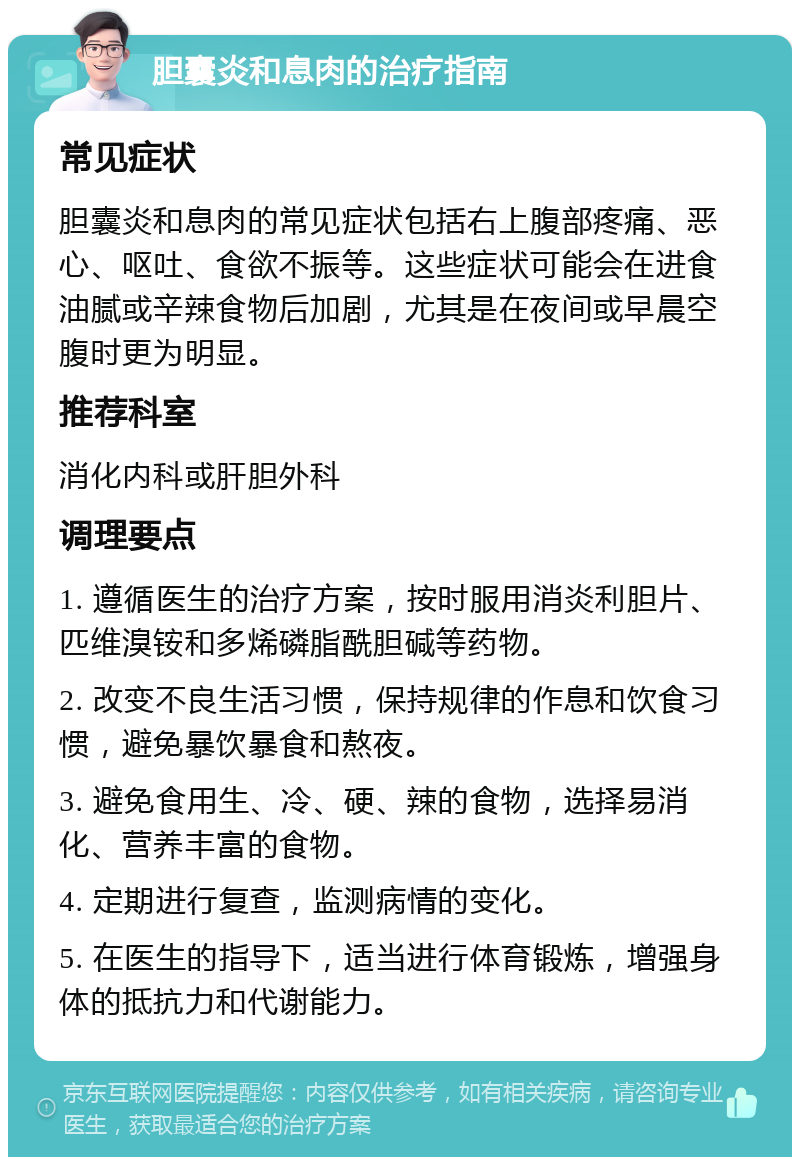 胆囊炎和息肉的治疗指南 常见症状 胆囊炎和息肉的常见症状包括右上腹部疼痛、恶心、呕吐、食欲不振等。这些症状可能会在进食油腻或辛辣食物后加剧，尤其是在夜间或早晨空腹时更为明显。 推荐科室 消化内科或肝胆外科 调理要点 1. 遵循医生的治疗方案，按时服用消炎利胆片、匹维溴铵和多烯磷脂酰胆碱等药物。 2. 改变不良生活习惯，保持规律的作息和饮食习惯，避免暴饮暴食和熬夜。 3. 避免食用生、冷、硬、辣的食物，选择易消化、营养丰富的食物。 4. 定期进行复查，监测病情的变化。 5. 在医生的指导下，适当进行体育锻炼，增强身体的抵抗力和代谢能力。