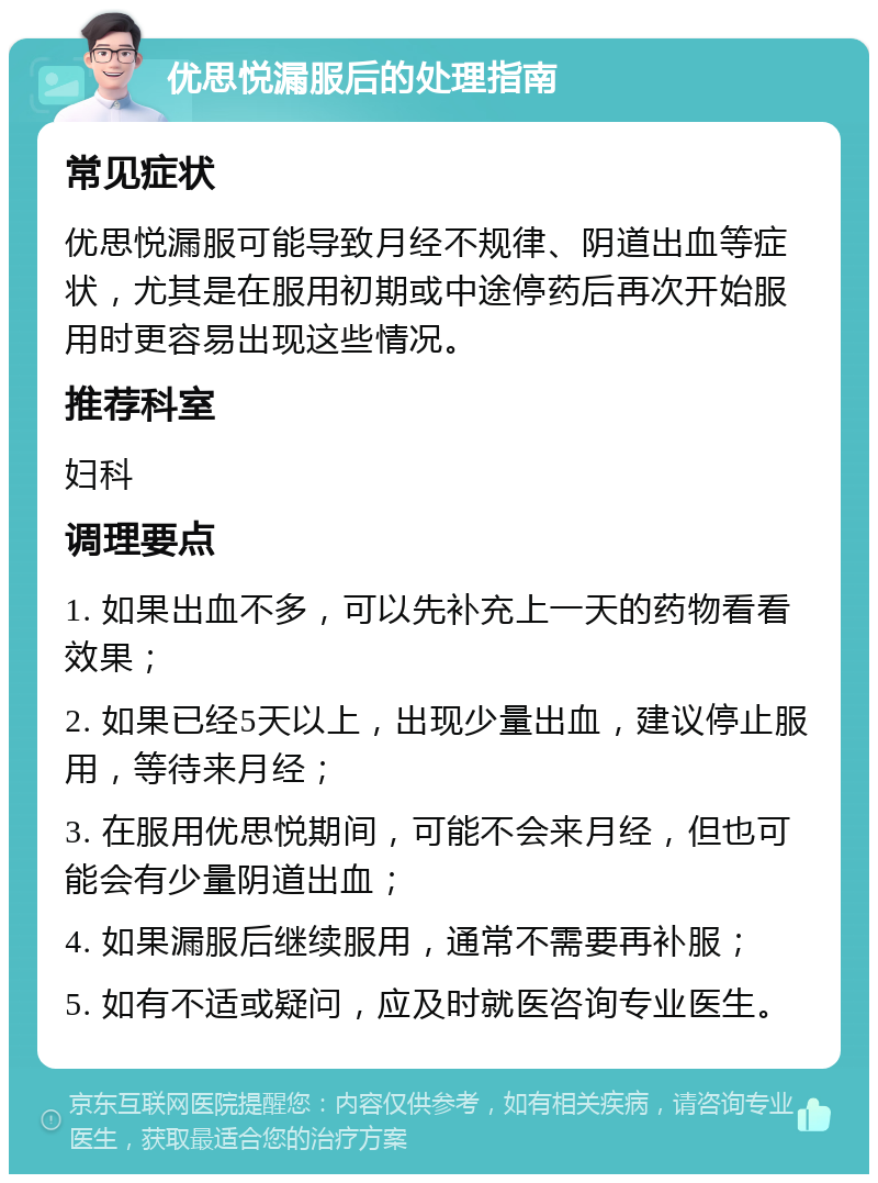 优思悦漏服后的处理指南 常见症状 优思悦漏服可能导致月经不规律、阴道出血等症状，尤其是在服用初期或中途停药后再次开始服用时更容易出现这些情况。 推荐科室 妇科 调理要点 1. 如果出血不多，可以先补充上一天的药物看看效果； 2. 如果已经5天以上，出现少量出血，建议停止服用，等待来月经； 3. 在服用优思悦期间，可能不会来月经，但也可能会有少量阴道出血； 4. 如果漏服后继续服用，通常不需要再补服； 5. 如有不适或疑问，应及时就医咨询专业医生。