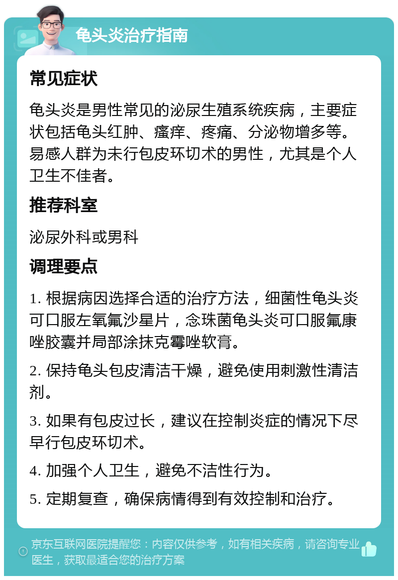 龟头炎治疗指南 常见症状 龟头炎是男性常见的泌尿生殖系统疾病，主要症状包括龟头红肿、瘙痒、疼痛、分泌物增多等。易感人群为未行包皮环切术的男性，尤其是个人卫生不佳者。 推荐科室 泌尿外科或男科 调理要点 1. 根据病因选择合适的治疗方法，细菌性龟头炎可口服左氧氟沙星片，念珠菌龟头炎可口服氟康唑胶囊并局部涂抹克霉唑软膏。 2. 保持龟头包皮清洁干燥，避免使用刺激性清洁剂。 3. 如果有包皮过长，建议在控制炎症的情况下尽早行包皮环切术。 4. 加强个人卫生，避免不洁性行为。 5. 定期复查，确保病情得到有效控制和治疗。