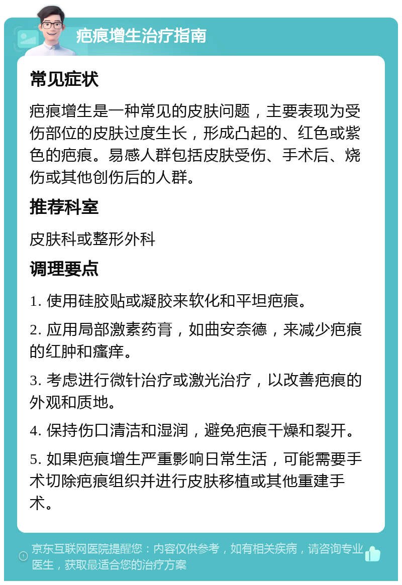 疤痕增生治疗指南 常见症状 疤痕增生是一种常见的皮肤问题，主要表现为受伤部位的皮肤过度生长，形成凸起的、红色或紫色的疤痕。易感人群包括皮肤受伤、手术后、烧伤或其他创伤后的人群。 推荐科室 皮肤科或整形外科 调理要点 1. 使用硅胶贴或凝胶来软化和平坦疤痕。 2. 应用局部激素药膏，如曲安奈德，来减少疤痕的红肿和瘙痒。 3. 考虑进行微针治疗或激光治疗，以改善疤痕的外观和质地。 4. 保持伤口清洁和湿润，避免疤痕干燥和裂开。 5. 如果疤痕增生严重影响日常生活，可能需要手术切除疤痕组织并进行皮肤移植或其他重建手术。