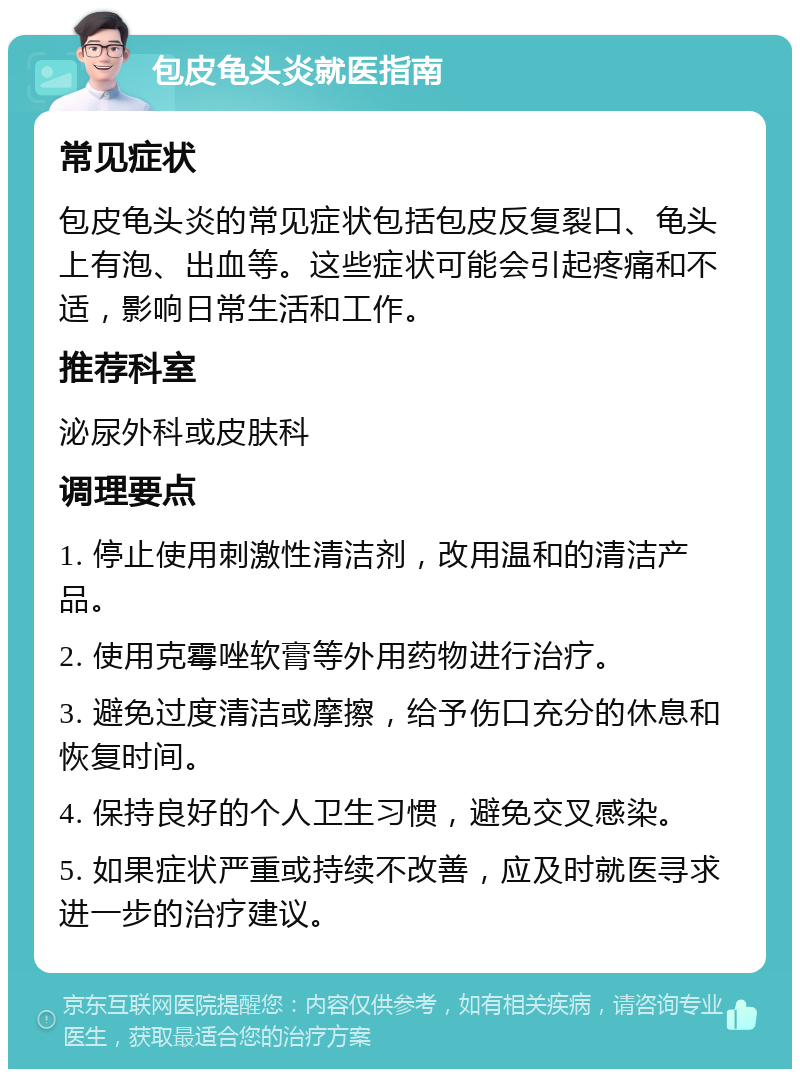 包皮龟头炎就医指南 常见症状 包皮龟头炎的常见症状包括包皮反复裂口、龟头上有泡、出血等。这些症状可能会引起疼痛和不适，影响日常生活和工作。 推荐科室 泌尿外科或皮肤科 调理要点 1. 停止使用刺激性清洁剂，改用温和的清洁产品。 2. 使用克霉唑软膏等外用药物进行治疗。 3. 避免过度清洁或摩擦，给予伤口充分的休息和恢复时间。 4. 保持良好的个人卫生习惯，避免交叉感染。 5. 如果症状严重或持续不改善，应及时就医寻求进一步的治疗建议。