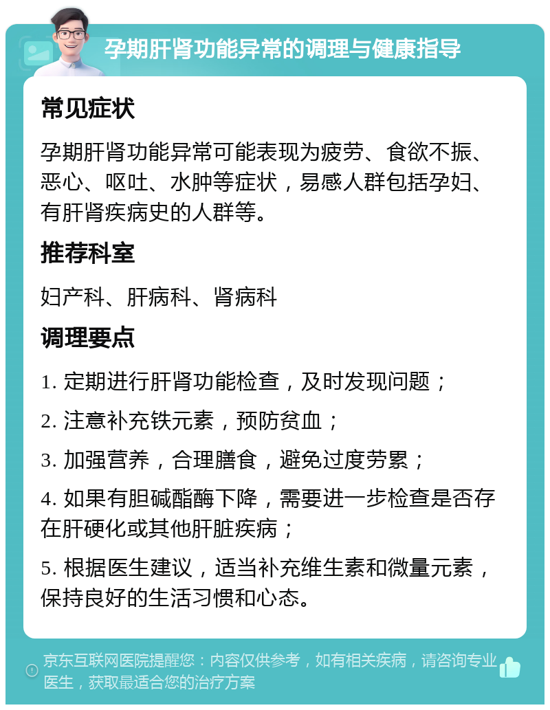 孕期肝肾功能异常的调理与健康指导 常见症状 孕期肝肾功能异常可能表现为疲劳、食欲不振、恶心、呕吐、水肿等症状，易感人群包括孕妇、有肝肾疾病史的人群等。 推荐科室 妇产科、肝病科、肾病科 调理要点 1. 定期进行肝肾功能检查，及时发现问题； 2. 注意补充铁元素，预防贫血； 3. 加强营养，合理膳食，避免过度劳累； 4. 如果有胆碱酯酶下降，需要进一步检查是否存在肝硬化或其他肝脏疾病； 5. 根据医生建议，适当补充维生素和微量元素，保持良好的生活习惯和心态。