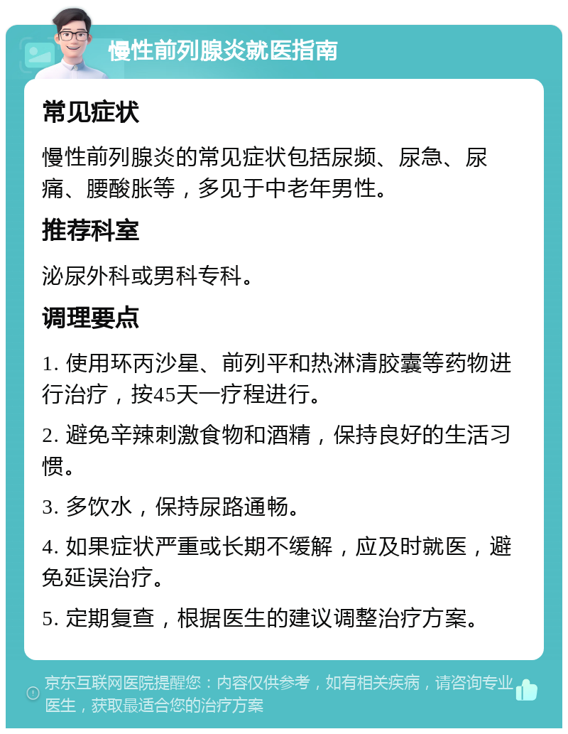 慢性前列腺炎就医指南 常见症状 慢性前列腺炎的常见症状包括尿频、尿急、尿痛、腰酸胀等，多见于中老年男性。 推荐科室 泌尿外科或男科专科。 调理要点 1. 使用环丙沙星、前列平和热淋清胶囊等药物进行治疗，按45天一疗程进行。 2. 避免辛辣刺激食物和酒精，保持良好的生活习惯。 3. 多饮水，保持尿路通畅。 4. 如果症状严重或长期不缓解，应及时就医，避免延误治疗。 5. 定期复查，根据医生的建议调整治疗方案。