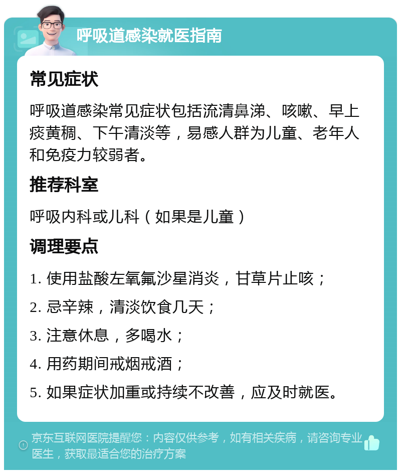 呼吸道感染就医指南 常见症状 呼吸道感染常见症状包括流清鼻涕、咳嗽、早上痰黄稠、下午清淡等，易感人群为儿童、老年人和免疫力较弱者。 推荐科室 呼吸内科或儿科（如果是儿童） 调理要点 1. 使用盐酸左氧氟沙星消炎，甘草片止咳； 2. 忌辛辣，清淡饮食几天； 3. 注意休息，多喝水； 4. 用药期间戒烟戒酒； 5. 如果症状加重或持续不改善，应及时就医。