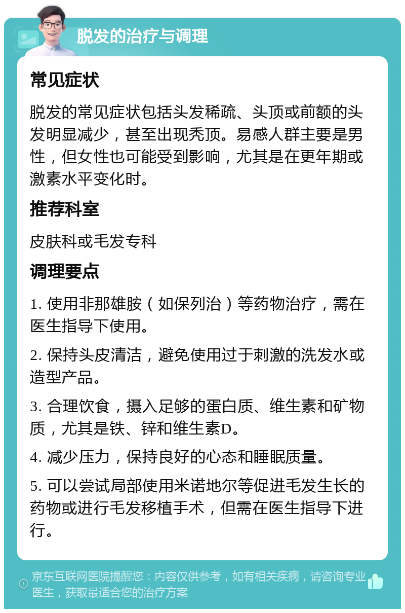 脱发的治疗与调理 常见症状 脱发的常见症状包括头发稀疏、头顶或前额的头发明显减少，甚至出现秃顶。易感人群主要是男性，但女性也可能受到影响，尤其是在更年期或激素水平变化时。 推荐科室 皮肤科或毛发专科 调理要点 1. 使用非那雄胺（如保列治）等药物治疗，需在医生指导下使用。 2. 保持头皮清洁，避免使用过于刺激的洗发水或造型产品。 3. 合理饮食，摄入足够的蛋白质、维生素和矿物质，尤其是铁、锌和维生素D。 4. 减少压力，保持良好的心态和睡眠质量。 5. 可以尝试局部使用米诺地尔等促进毛发生长的药物或进行毛发移植手术，但需在医生指导下进行。