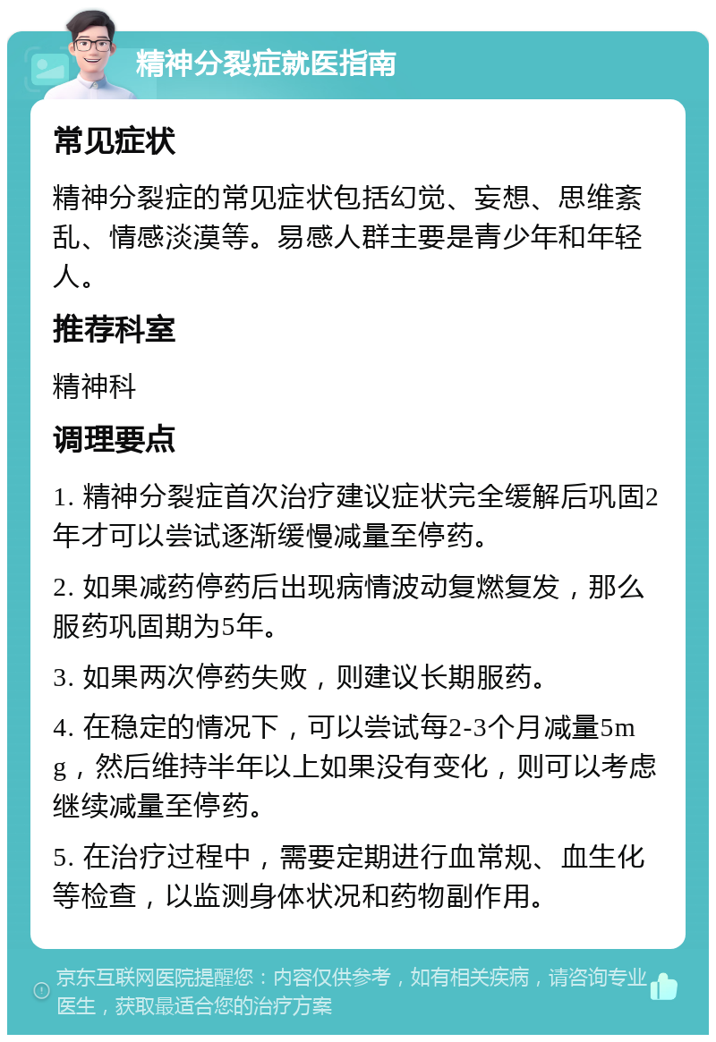 精神分裂症就医指南 常见症状 精神分裂症的常见症状包括幻觉、妄想、思维紊乱、情感淡漠等。易感人群主要是青少年和年轻人。 推荐科室 精神科 调理要点 1. 精神分裂症首次治疗建议症状完全缓解后巩固2年才可以尝试逐渐缓慢减量至停药。 2. 如果减药停药后出现病情波动复燃复发，那么服药巩固期为5年。 3. 如果两次停药失败，则建议长期服药。 4. 在稳定的情况下，可以尝试每2-3个月减量5mg，然后维持半年以上如果没有变化，则可以考虑继续减量至停药。 5. 在治疗过程中，需要定期进行血常规、血生化等检查，以监测身体状况和药物副作用。