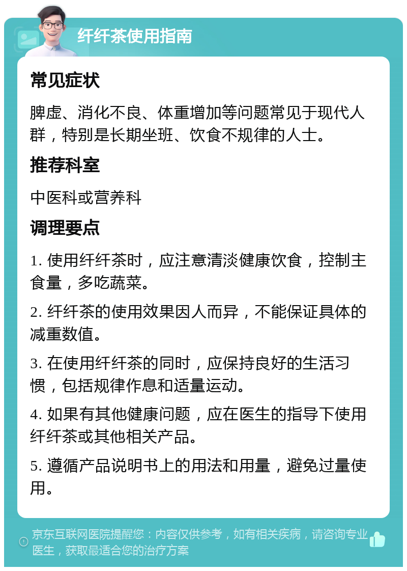 纤纤茶使用指南 常见症状 脾虚、消化不良、体重增加等问题常见于现代人群，特别是长期坐班、饮食不规律的人士。 推荐科室 中医科或营养科 调理要点 1. 使用纤纤茶时，应注意清淡健康饮食，控制主食量，多吃蔬菜。 2. 纤纤茶的使用效果因人而异，不能保证具体的减重数值。 3. 在使用纤纤茶的同时，应保持良好的生活习惯，包括规律作息和适量运动。 4. 如果有其他健康问题，应在医生的指导下使用纤纤茶或其他相关产品。 5. 遵循产品说明书上的用法和用量，避免过量使用。