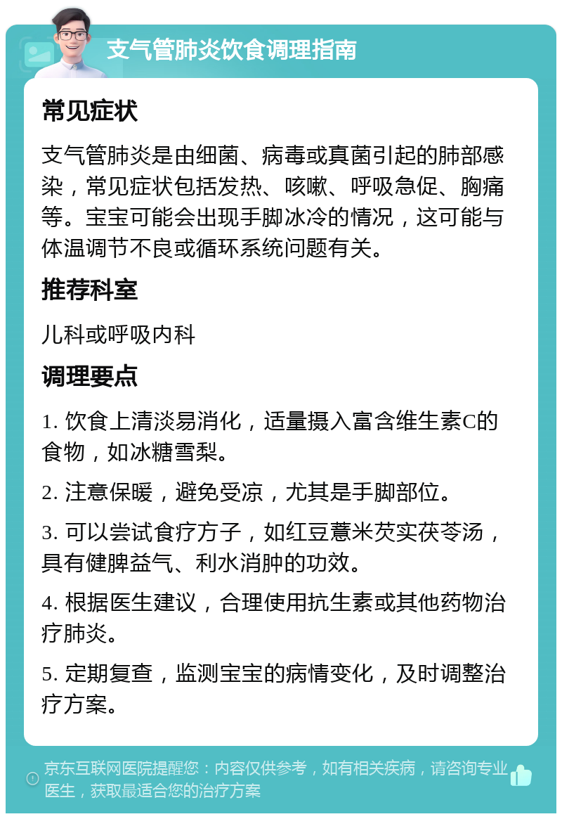 支气管肺炎饮食调理指南 常见症状 支气管肺炎是由细菌、病毒或真菌引起的肺部感染，常见症状包括发热、咳嗽、呼吸急促、胸痛等。宝宝可能会出现手脚冰冷的情况，这可能与体温调节不良或循环系统问题有关。 推荐科室 儿科或呼吸内科 调理要点 1. 饮食上清淡易消化，适量摄入富含维生素C的食物，如冰糖雪梨。 2. 注意保暖，避免受凉，尤其是手脚部位。 3. 可以尝试食疗方子，如红豆薏米芡实茯苓汤，具有健脾益气、利水消肿的功效。 4. 根据医生建议，合理使用抗生素或其他药物治疗肺炎。 5. 定期复查，监测宝宝的病情变化，及时调整治疗方案。