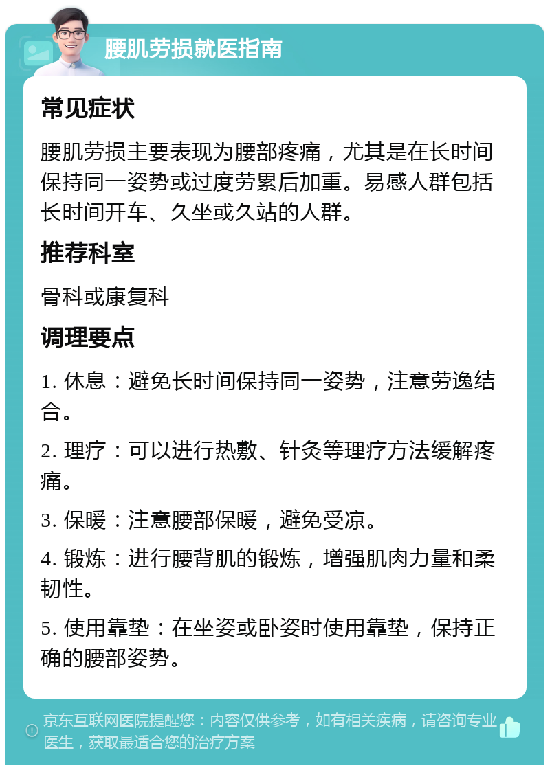 腰肌劳损就医指南 常见症状 腰肌劳损主要表现为腰部疼痛，尤其是在长时间保持同一姿势或过度劳累后加重。易感人群包括长时间开车、久坐或久站的人群。 推荐科室 骨科或康复科 调理要点 1. 休息：避免长时间保持同一姿势，注意劳逸结合。 2. 理疗：可以进行热敷、针灸等理疗方法缓解疼痛。 3. 保暖：注意腰部保暖，避免受凉。 4. 锻炼：进行腰背肌的锻炼，增强肌肉力量和柔韧性。 5. 使用靠垫：在坐姿或卧姿时使用靠垫，保持正确的腰部姿势。