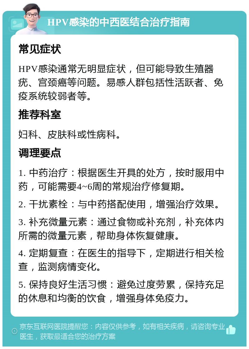 HPV感染的中西医结合治疗指南 常见症状 HPV感染通常无明显症状，但可能导致生殖器疣、宫颈癌等问题。易感人群包括性活跃者、免疫系统较弱者等。 推荐科室 妇科、皮肤科或性病科。 调理要点 1. 中药治疗：根据医生开具的处方，按时服用中药，可能需要4~6周的常规治疗修复期。 2. 干扰素栓：与中药搭配使用，增强治疗效果。 3. 补充微量元素：通过食物或补充剂，补充体内所需的微量元素，帮助身体恢复健康。 4. 定期复查：在医生的指导下，定期进行相关检查，监测病情变化。 5. 保持良好生活习惯：避免过度劳累，保持充足的休息和均衡的饮食，增强身体免疫力。