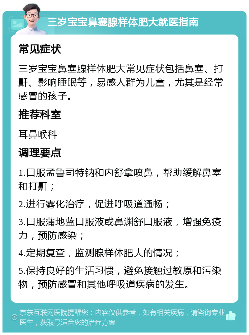 三岁宝宝鼻塞腺样体肥大就医指南 常见症状 三岁宝宝鼻塞腺样体肥大常见症状包括鼻塞、打鼾、影响睡眠等，易感人群为儿童，尤其是经常感冒的孩子。 推荐科室 耳鼻喉科 调理要点 1.口服孟鲁司特钠和内舒拿喷鼻，帮助缓解鼻塞和打鼾； 2.进行雾化治疗，促进呼吸道通畅； 3.口服蒲地蓝口服液或鼻渊舒口服液，增强免疫力，预防感染； 4.定期复查，监测腺样体肥大的情况； 5.保持良好的生活习惯，避免接触过敏原和污染物，预防感冒和其他呼吸道疾病的发生。