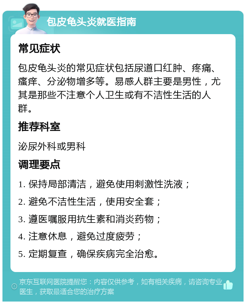 包皮龟头炎就医指南 常见症状 包皮龟头炎的常见症状包括尿道口红肿、疼痛、瘙痒、分泌物增多等。易感人群主要是男性，尤其是那些不注意个人卫生或有不洁性生活的人群。 推荐科室 泌尿外科或男科 调理要点 1. 保持局部清洁，避免使用刺激性洗液； 2. 避免不洁性生活，使用安全套； 3. 遵医嘱服用抗生素和消炎药物； 4. 注意休息，避免过度疲劳； 5. 定期复查，确保疾病完全治愈。