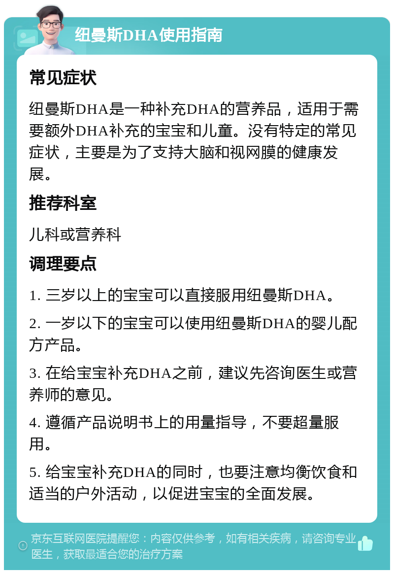 纽曼斯DHA使用指南 常见症状 纽曼斯DHA是一种补充DHA的营养品，适用于需要额外DHA补充的宝宝和儿童。没有特定的常见症状，主要是为了支持大脑和视网膜的健康发展。 推荐科室 儿科或营养科 调理要点 1. 三岁以上的宝宝可以直接服用纽曼斯DHA。 2. 一岁以下的宝宝可以使用纽曼斯DHA的婴儿配方产品。 3. 在给宝宝补充DHA之前，建议先咨询医生或营养师的意见。 4. 遵循产品说明书上的用量指导，不要超量服用。 5. 给宝宝补充DHA的同时，也要注意均衡饮食和适当的户外活动，以促进宝宝的全面发展。