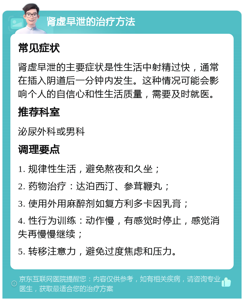 肾虚早泄的治疗方法 常见症状 肾虚早泄的主要症状是性生活中射精过快，通常在插入阴道后一分钟内发生。这种情况可能会影响个人的自信心和性生活质量，需要及时就医。 推荐科室 泌尿外科或男科 调理要点 1. 规律性生活，避免熬夜和久坐； 2. 药物治疗：达泊西汀、参茸鞭丸； 3. 使用外用麻醉剂如复方利多卡因乳膏； 4. 性行为训练：动作慢，有感觉时停止，感觉消失再慢慢继续； 5. 转移注意力，避免过度焦虑和压力。