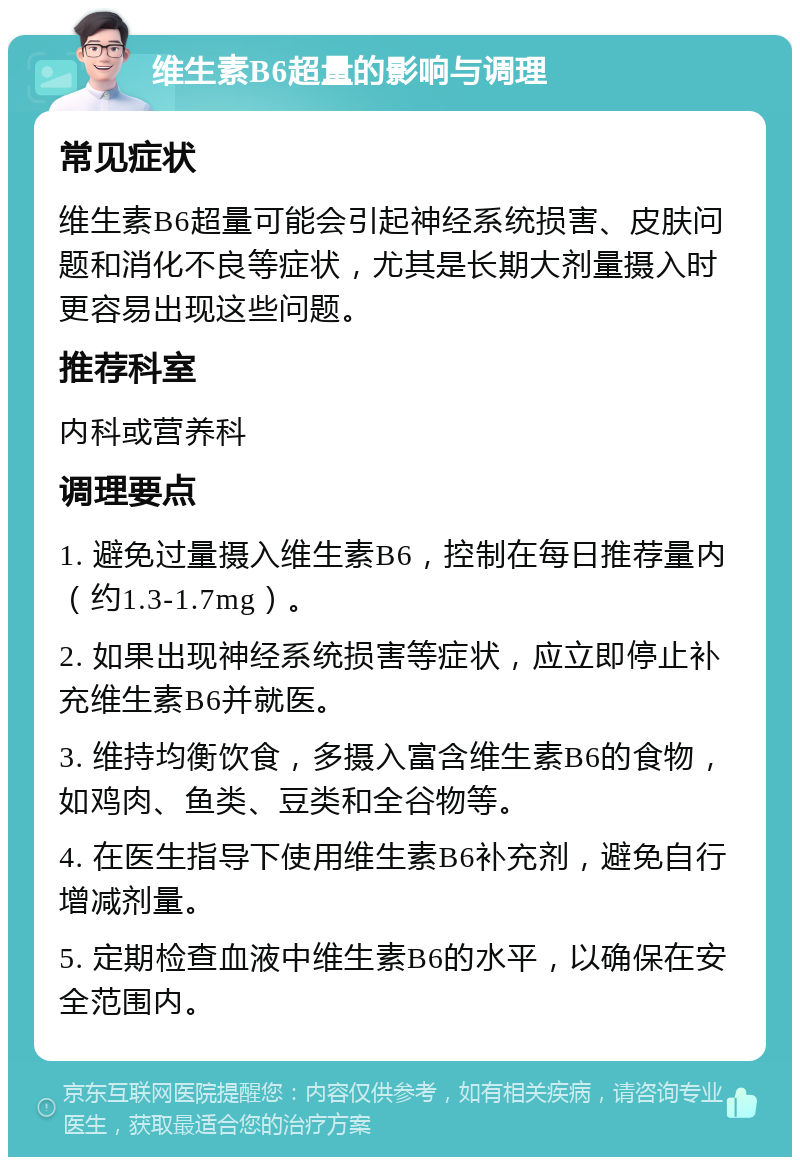 维生素B6超量的影响与调理 常见症状 维生素B6超量可能会引起神经系统损害、皮肤问题和消化不良等症状，尤其是长期大剂量摄入时更容易出现这些问题。 推荐科室 内科或营养科 调理要点 1. 避免过量摄入维生素B6，控制在每日推荐量内（约1.3-1.7mg）。 2. 如果出现神经系统损害等症状，应立即停止补充维生素B6并就医。 3. 维持均衡饮食，多摄入富含维生素B6的食物，如鸡肉、鱼类、豆类和全谷物等。 4. 在医生指导下使用维生素B6补充剂，避免自行增减剂量。 5. 定期检查血液中维生素B6的水平，以确保在安全范围内。