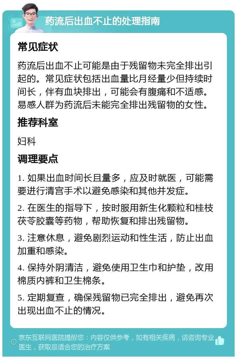 药流后出血不止的处理指南 常见症状 药流后出血不止可能是由于残留物未完全排出引起的。常见症状包括出血量比月经量少但持续时间长，伴有血块排出，可能会有腹痛和不适感。易感人群为药流后未能完全排出残留物的女性。 推荐科室 妇科 调理要点 1. 如果出血时间长且量多，应及时就医，可能需要进行清宫手术以避免感染和其他并发症。 2. 在医生的指导下，按时服用新生化颗粒和桂枝茯苓胶囊等药物，帮助恢复和排出残留物。 3. 注意休息，避免剧烈运动和性生活，防止出血加重和感染。 4. 保持外阴清洁，避免使用卫生巾和护垫，改用棉质内裤和卫生棉条。 5. 定期复查，确保残留物已完全排出，避免再次出现出血不止的情况。