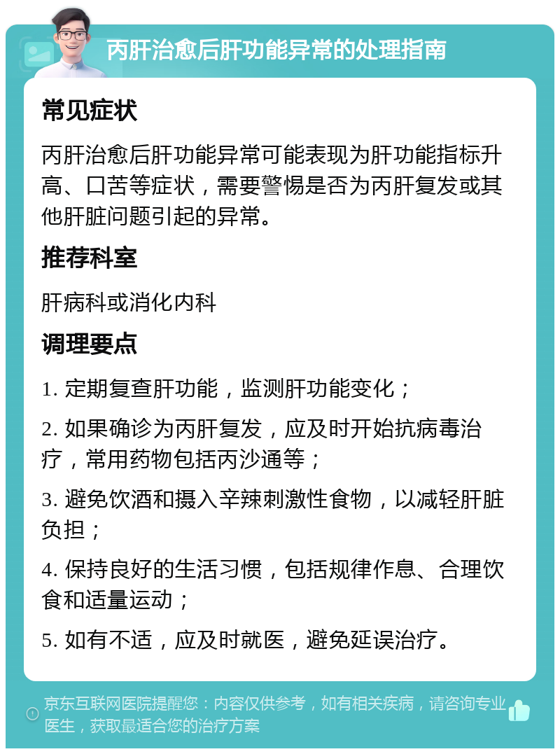 丙肝治愈后肝功能异常的处理指南 常见症状 丙肝治愈后肝功能异常可能表现为肝功能指标升高、口苦等症状，需要警惕是否为丙肝复发或其他肝脏问题引起的异常。 推荐科室 肝病科或消化内科 调理要点 1. 定期复查肝功能，监测肝功能变化； 2. 如果确诊为丙肝复发，应及时开始抗病毒治疗，常用药物包括丙沙通等； 3. 避免饮酒和摄入辛辣刺激性食物，以减轻肝脏负担； 4. 保持良好的生活习惯，包括规律作息、合理饮食和适量运动； 5. 如有不适，应及时就医，避免延误治疗。