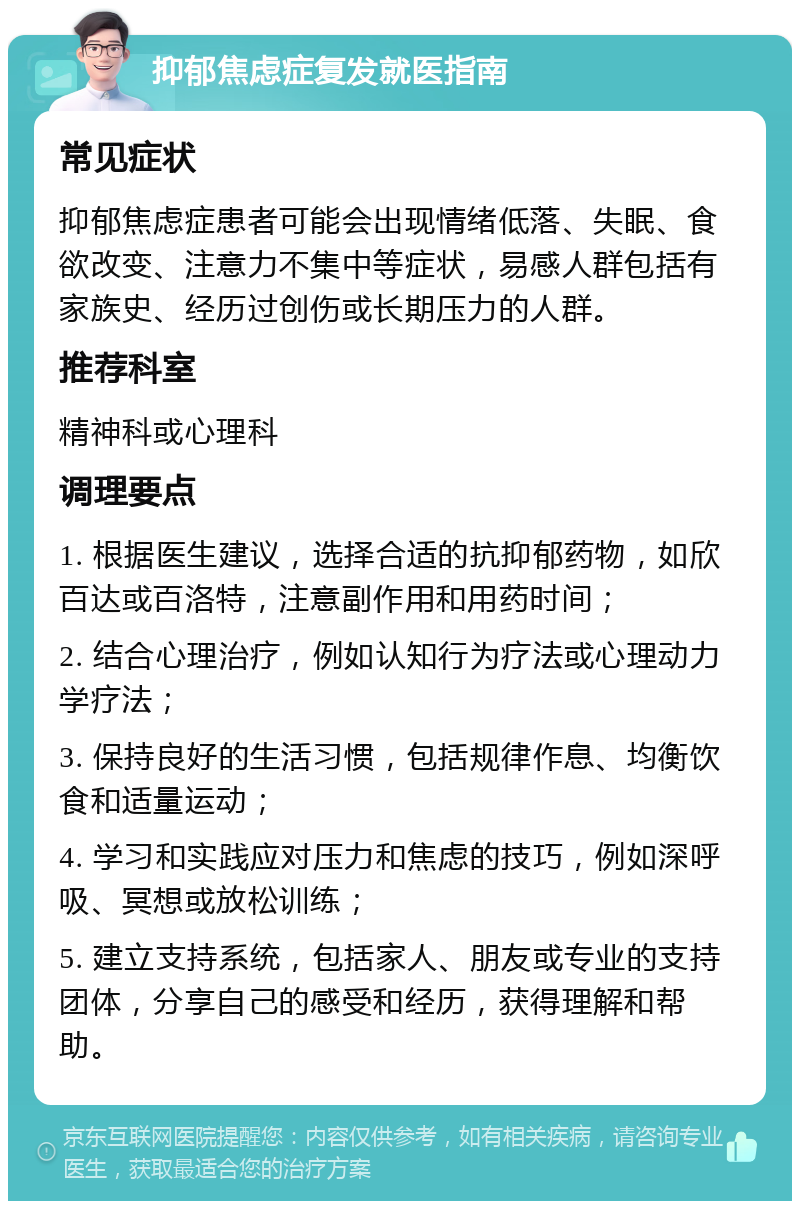 抑郁焦虑症复发就医指南 常见症状 抑郁焦虑症患者可能会出现情绪低落、失眠、食欲改变、注意力不集中等症状，易感人群包括有家族史、经历过创伤或长期压力的人群。 推荐科室 精神科或心理科 调理要点 1. 根据医生建议，选择合适的抗抑郁药物，如欣百达或百洛特，注意副作用和用药时间； 2. 结合心理治疗，例如认知行为疗法或心理动力学疗法； 3. 保持良好的生活习惯，包括规律作息、均衡饮食和适量运动； 4. 学习和实践应对压力和焦虑的技巧，例如深呼吸、冥想或放松训练； 5. 建立支持系统，包括家人、朋友或专业的支持团体，分享自己的感受和经历，获得理解和帮助。